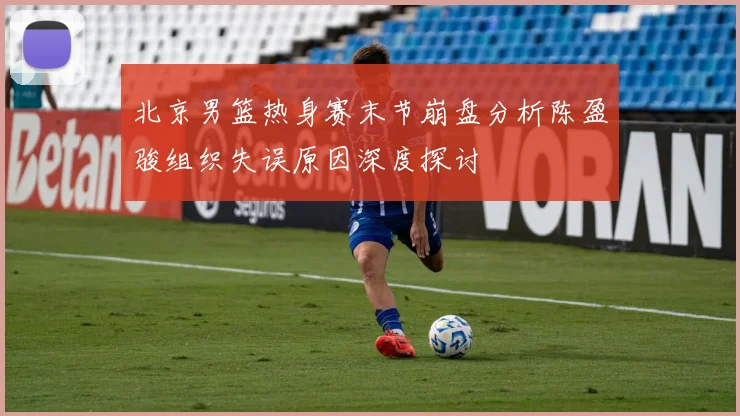 北京男篮热身赛末节崩盘分析陈盈骏组织失误原因深度探讨