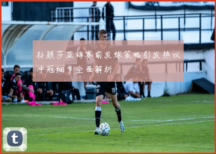 孙颖莎亚锦赛前发球策略引发热议冲冠细节全面解析