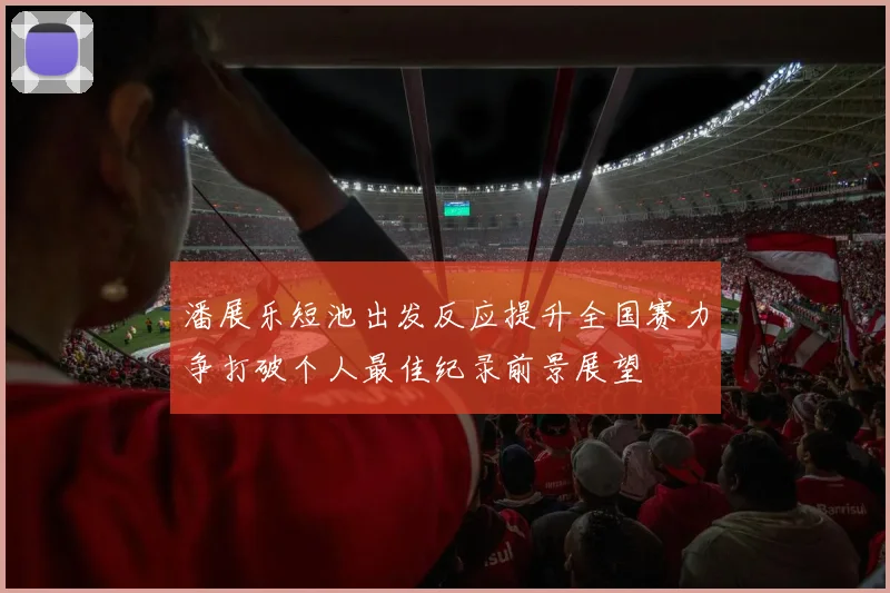 潘展乐短池出发反应提升全国赛力争打破个人最佳纪录前景展望