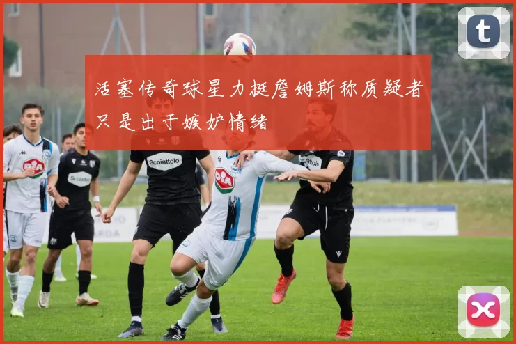 活塞传奇球星力挺詹姆斯称质疑者只是出于嫉妒情绪