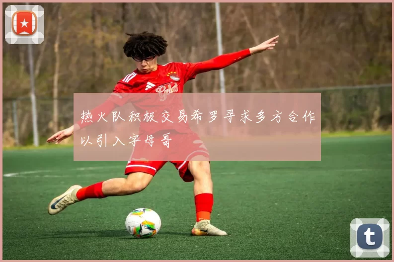 热火队积极交易希罗寻求多方合作以引入字母哥