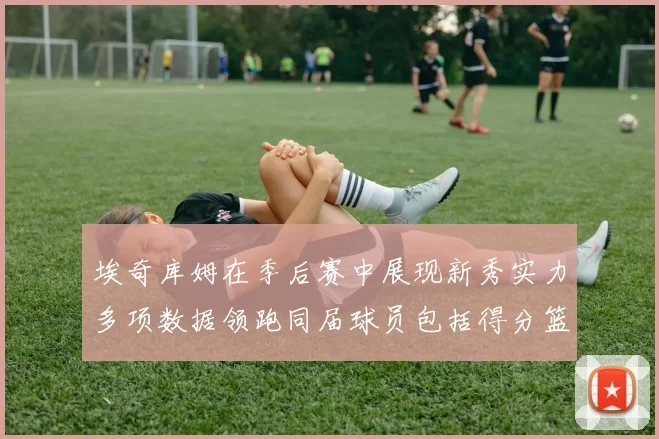 埃奇库姆在季后赛中展现新秀实力多项数据领跑同届球员包括得分篮板助攻抢断三分