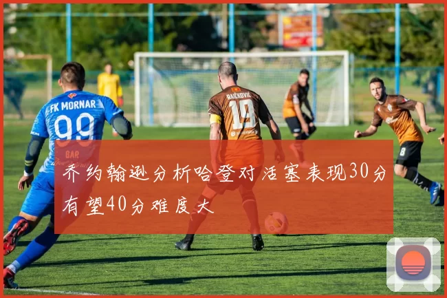乔约翰逊分析哈登对活塞表现30分有望40分难度大