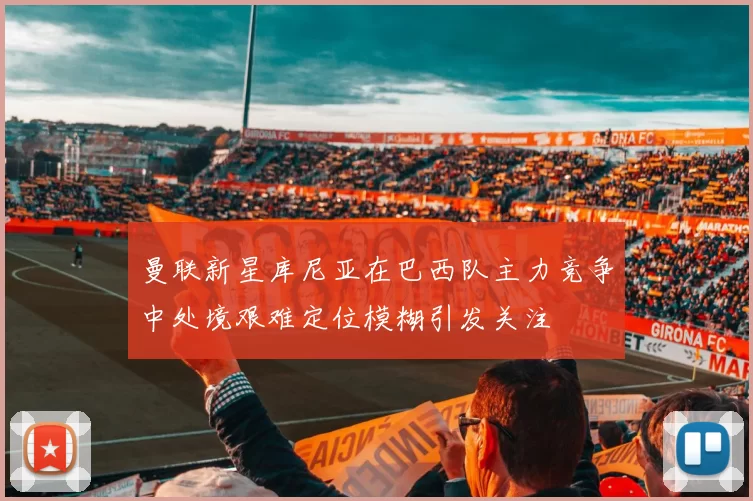 曼联新星库尼亚在巴西队主力竞争中处境艰难定位模糊引发关注