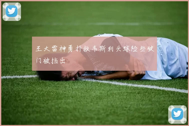 王大雷神勇扑救韦斯利头球险些破门被挡出