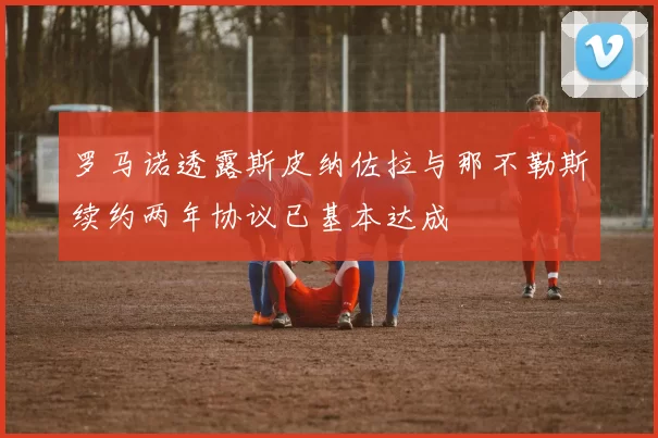 罗马诺透露斯皮纳佐拉与那不勒斯续约两年协议已基本达成