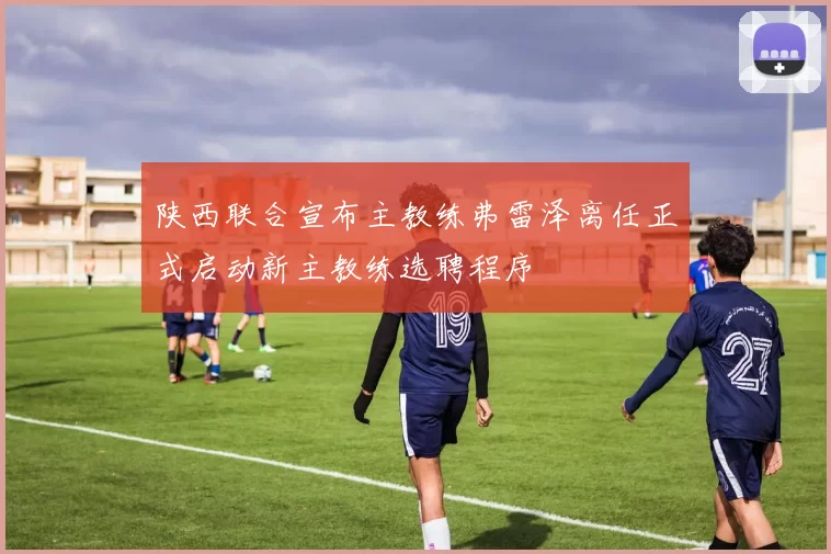 陕西联合宣布主教练弗雷泽离任正式启动新主教练选聘程序