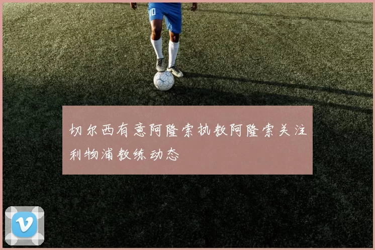切尔西有意阿隆索执教阿隆索关注利物浦教练动态