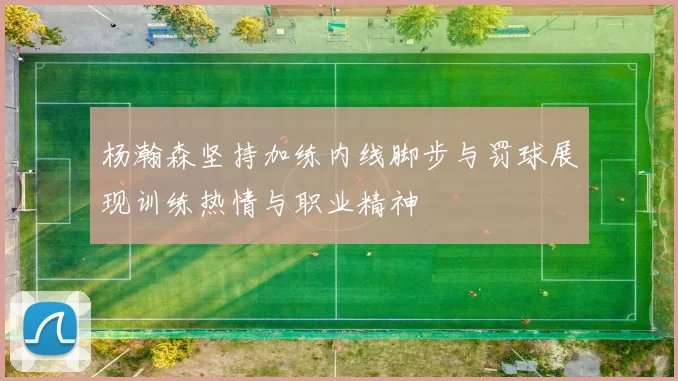 杨瀚森坚持加练内线脚步与罚球展现训练热情与职业精神