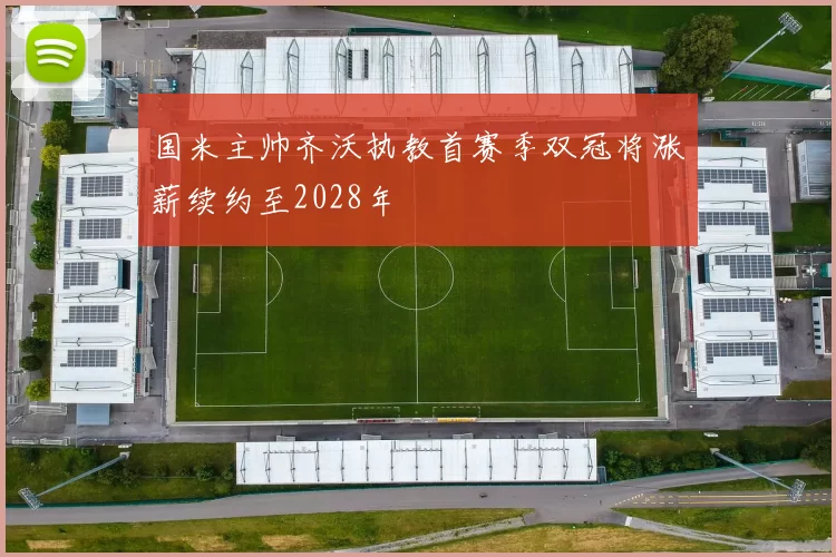 国米主帅齐沃执教首赛季双冠将涨薪续约至2028年