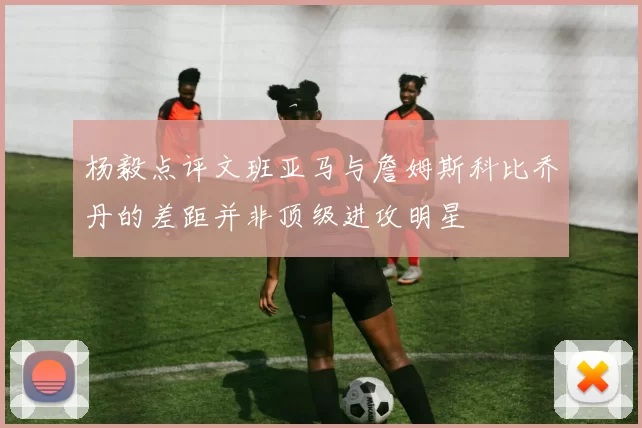 杨毅点评文班亚马与詹姆斯科比乔丹的差距并非顶级进攻明星