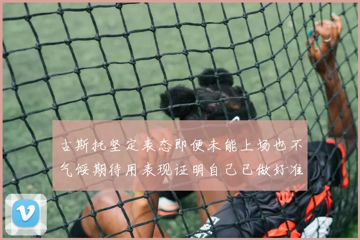 古斯托坚定表态即便未能上场也不气馁期待用表现证明自己已做好准备