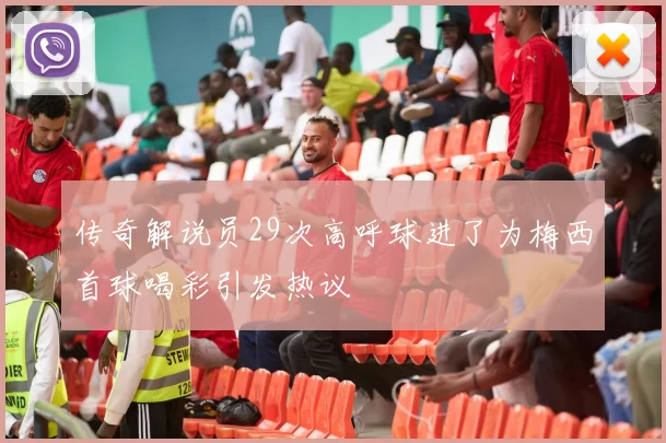 传奇解说员29次高呼球进了为梅西首球喝彩引发热议