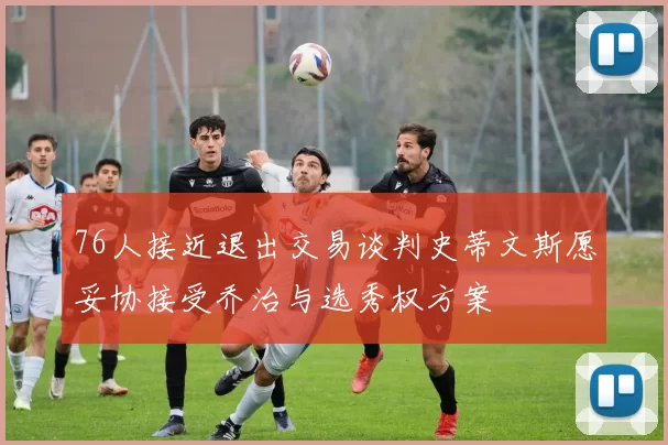 76人接近退出交易谈判史蒂文斯愿妥协接受乔治与选秀权方案