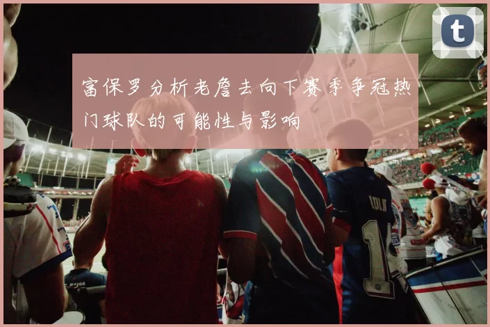 富保罗分析老詹去向下赛季争冠热门球队的可能性与影响