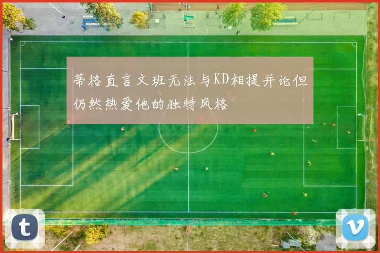 蒂格直言文班无法与KD相提并论但仍然热爱他的独特风格