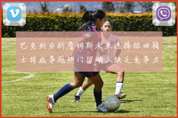 巴克利分析詹姆斯未来选择称回骑士将成争冠热门留湖人缺乏竞争力