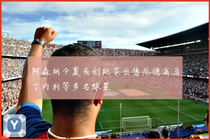 阿森纳今夏或创纪录出售厄德高马丁内利等多名球星