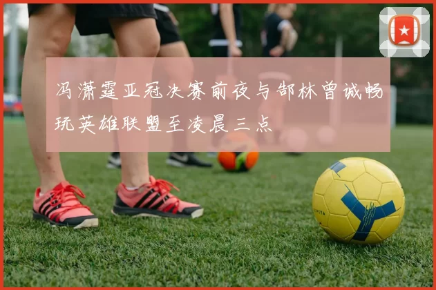 冯潇霆亚冠决赛前夜与郜林曾诚畅玩英雄联盟至凌晨三点