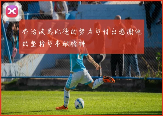 乔治谈恩比德的努力与付出感谢他的坚持与奉献精神