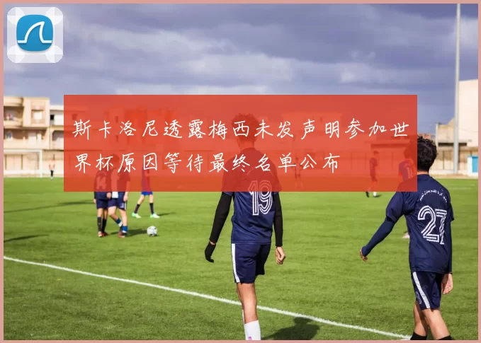 斯卡洛尼透露梅西未发声明参加世界杯原因等待最终名单公布