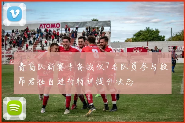 青岛队新赛季备战仅7名队员参与段昂君独自进行特训提升状态