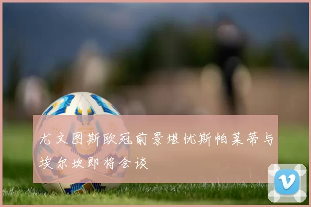 尤文图斯欧冠前景堪忧斯帕莱蒂与埃尔坎即将会谈