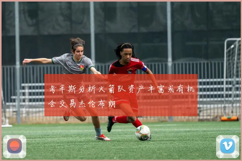 考辛斯分析火箭队资产丰富或有机会交易杰伦布朗