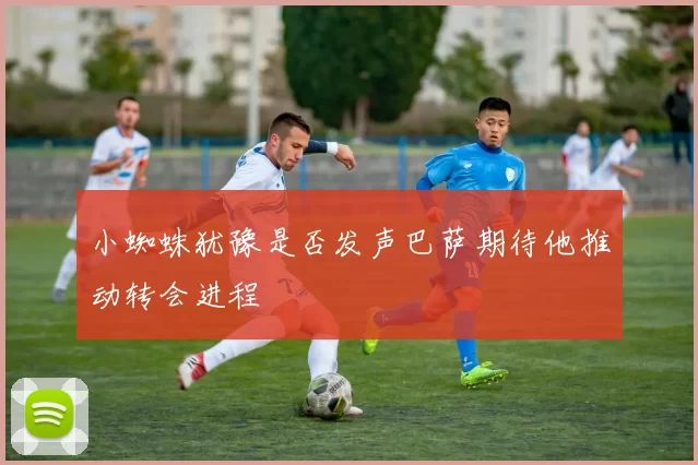 小蜘蛛犹豫是否发声巴萨期待他推动转会进程