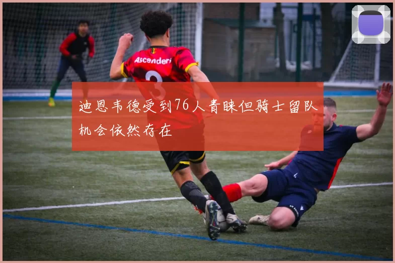 迪恩韦德受到76人青睐但骑士留队机会依然存在