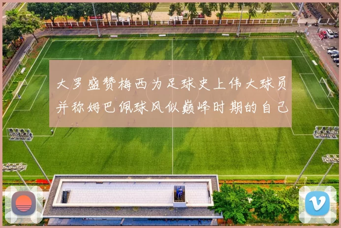大罗盛赞梅西为足球史上伟大球员并称姆巴佩球风似巅峰时期的自己