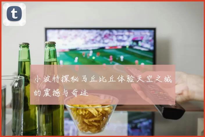 小波特探秘马丘比丘体验天空之城的震撼与奇迹