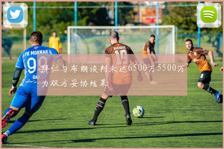 拜仁与布朗谈判未达6500万5500万为双方妥协结果